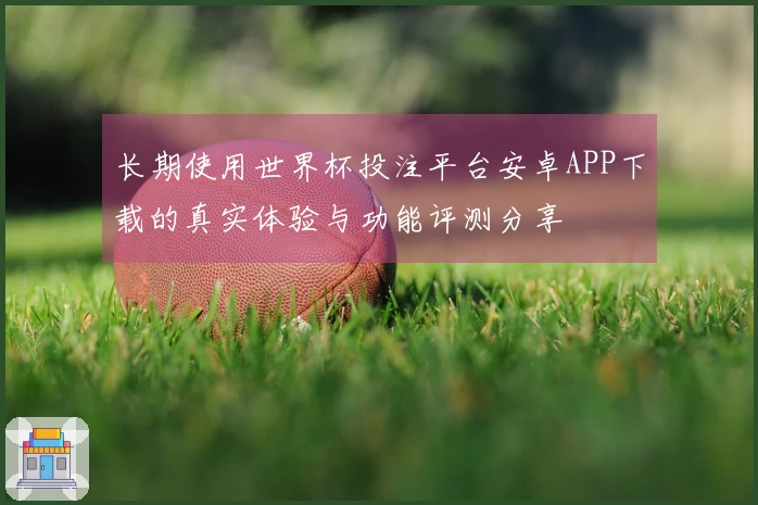 长期使用世界杯投注平台安卓APP下载的真实体验与功能评测分享
