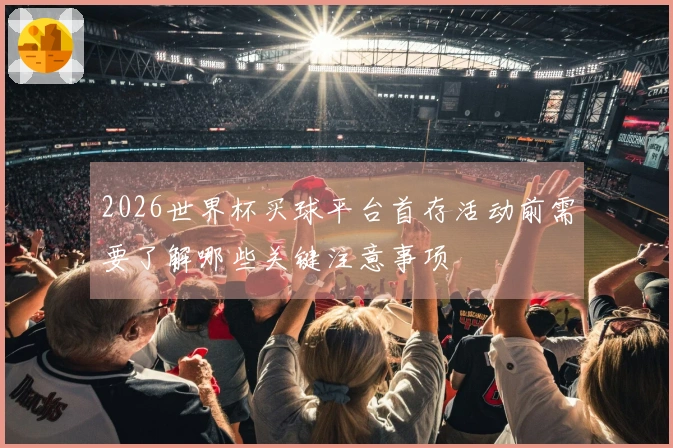 2026世界杯买球平台首存活动前需要了解哪些关键注意事项