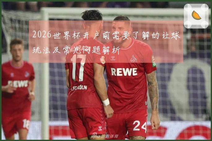 2026世界杯开户前需要了解的让球玩法及常见问题解析