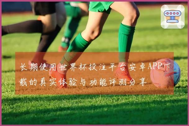 长期使用世界杯投注平台安卓APP下载的真实体验与功能评测分享