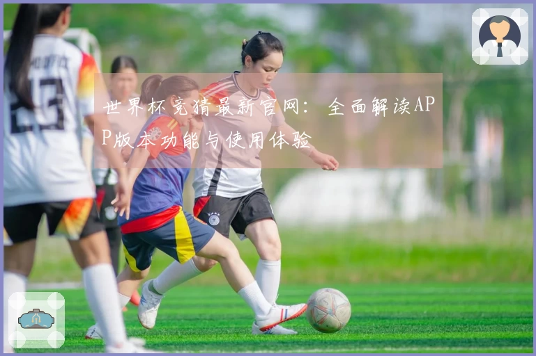 世界杯竞猜最新官网：全面解读APP版本功能与使用体验